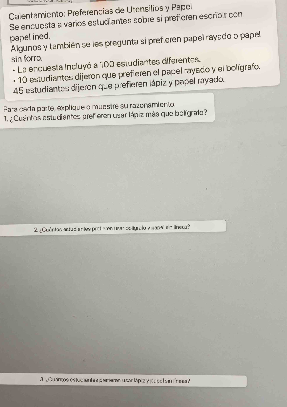 Calentamiento: Preferencias de Utensilios y Papel 
Se encuesta a varios estudiantes sobre si prefieren escribir con 
papel ined. 
Algunos y también se les pregunta si prefieren papel rayado o papel 
sin forro. 
La encuesta incluyó a 100 estudiantes diferentes.
10 estudiantes dijeron que prefieren el papel rayado y el bolígrafo.
45 estudiantes dijeron que prefieren lápiz y papel rayado. 
Para cada parte, explique o muestre su razonamiento. 
1. ¿Cuántos estudiantes prefieren usar lápiz más que bolígrafo? 
2. ¿Cuántos estudiantes prefieren usar bolígrafo y papel sin líneas? 
3. ¿Cuántos estudiantes prefieren usar lápiz y papel sin líneas?