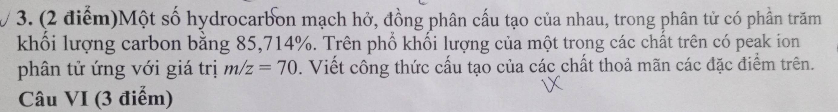 Một số hydrocarbon mạch hở, đồng phân cấu tạo của nhau, trong phân tử có phần trăm 
khối lượng carbon bằng 85, 714%. Trên phổ khối lượng của một trong các chất trên có peak ion 
phân tử ứng với giá trị m/z=70. Viết công thức cấu tạo của các chất thoả mãn các đặc điểm trên. 
Câu VI (3 điểm)