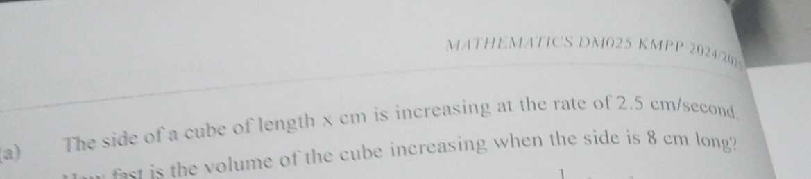 MATHEMATICS DM025 KMPP 2024/2025 
(a) The side of a cube of length x cm is increasing at the rate of 2.5 cm/second. 
r he volume of the cube increasing when the side is 8 cm long?