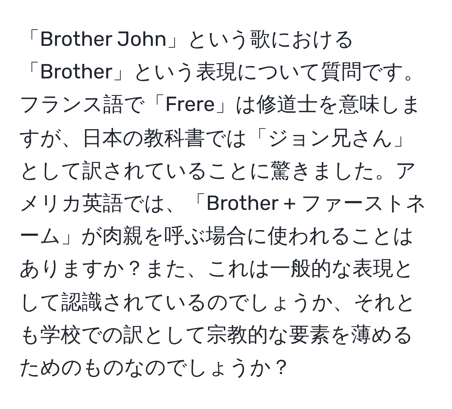 「Brother John」という歌における「Brother」という表現について質問です。フランス語で「Frere」は修道士を意味しますが、日本の教科書では「ジョン兄さん」として訳されていることに驚きました。アメリカ英語では、「Brother + ファーストネーム」が肉親を呼ぶ場合に使われることはありますか？また、これは一般的な表現として認識されているのでしょうか、それとも学校での訳として宗教的な要素を薄めるためのものなのでしょうか？