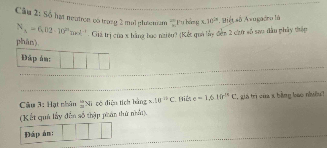 Số hạt neutron có trong 2 mol plutonium _(94)^(239)P bằng x.10^(26). Biết số Avogadro là
N_A=6,02· 10^(24)mol^(-1). Giá trị của x bằng bao nhiêu? (Kết quả lấy đến 2 chữ số sau đầu phây thập 
phân). 
Đáp án: 
Câu 3: Hạt nhân _(28)^(60)Ni có điện tích bằng x 10^(-18)C. Biết e=1,6.10^(-19)C , giá trị của x bằng bao nhiều? 
(Kết quả lấy đến số thập phân thứ nhất). 
Đáp án: