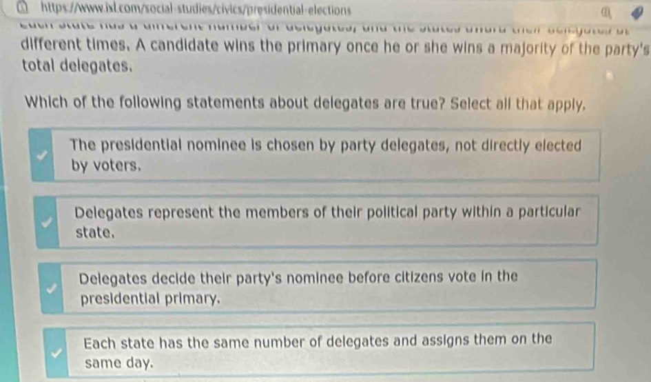 different times. A candidate wins the primary once he or she wins a majority of the party's
total delegates.
Which of the following statements about delegates are true? Select all that apply.
The presidential nominee is chosen by party delegates, not directly elected
by voters.
Delegates represent the members of their political party within a particular
state.
Delegates decide their party's nominee before citizens vote in the
presidential primary.
Each state has the same number of delegates and assigns them on the
same day.