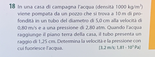 In una casa di campagna l'acqua (densità 1000kg/m^3)
viene pompata da un pozzo che si trova a 10 m di pro- 
fondità in un tubo del diametro di 5,0 cm alla velocità di
0,80 m/s e a una pressione di 2,80 atm. Quando l’acqua 
raggiunge il piano terra della casa, il tubo presenta un 
raggio di 1,25 cm. Determina la velocità e la pressione con 
cui fuoriesce l’acqua. [3,2 m/s; 1,81· 10^5Pa]