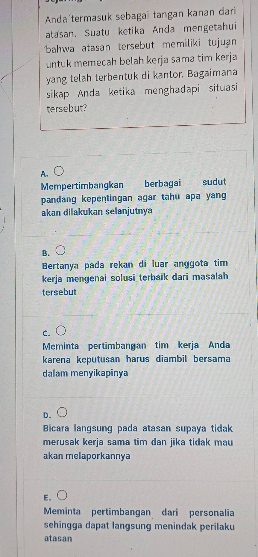 Anda termasuk sebagai tangan kanan dari
atasan. Suatu ketika Anda mengetahui
bahwa atasan tersebut memiliki tujuạn
untuk memecah belah kerja sama tim kerja
yang telah terbentuk di kantor. Bagaimana
sikap Anda ketika menghadapi situasi
tersebut?
A.
Mempertimbangkan berbagai sudut
pandang kepentingan agar tahu apa yang 
akan dilakukan selanjutnya
B.
Bertanya pada rekan di luar anggota tim
kerja mengenai solusi terbaik dari masalah
tersebut
C.
Meminta pertimbangan tim kerja Anda
karena keputusan harus diambil bersama
dalam menyikapinya
D.
Bicara langsung pada atasan supaya tidak
merusak kerja sama tim dan jika tidak mau
akan melaporkannya
E.
Meminta pertimbangan dari personalia
sehingga dapat langsung menindak perilaku
atasan