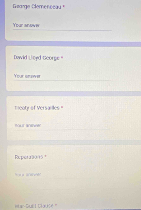 George Clemenceau * 
Your answer 
David Lloyd George * 
Your answer 
Treaty of Versailles * 
Your answer 
Reparations * 
Your answer 
War-Guilt Clause *