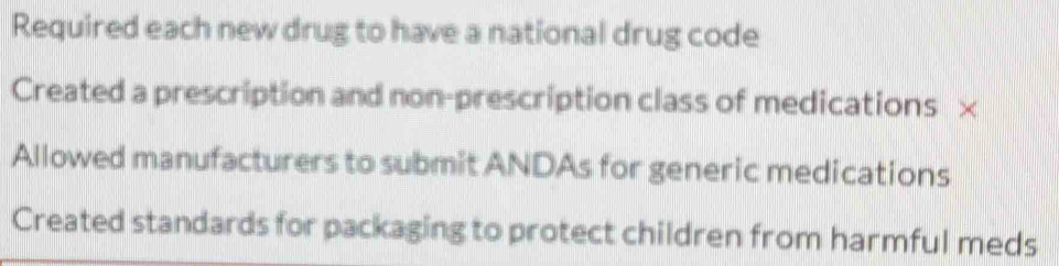 Required each new drug to have a national drug code
Created a prescription and non-prescription class of medications D
Allowed manufacturers to submit ANDAs for generic medications
Created standards for packaging to protect children from harmful meds