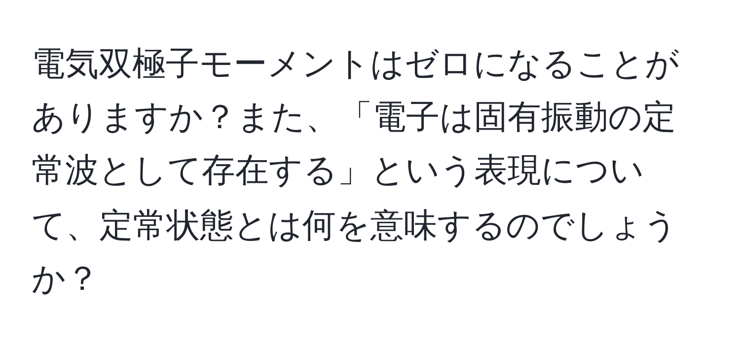 電気双極子モーメントはゼロになることがありますか？また、「電子は固有振動の定常波として存在する」という表現について、定常状態とは何を意味するのでしょうか？