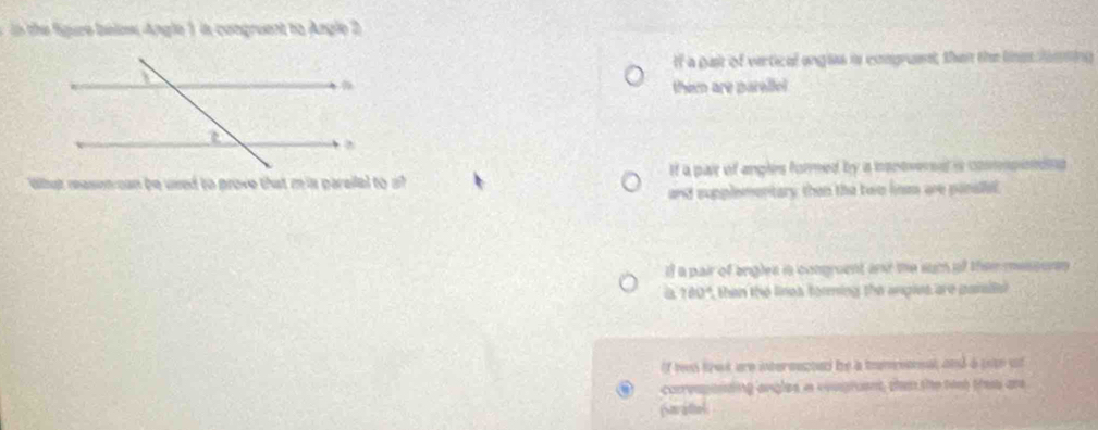 the re below Angle 1 in congruent to Angle 2
If a gast of vertical angles is comgruent, than the linss lning
them are parellel
Whut masencan be used to prove that m is parailel to a? If a pair of angles formed by a isnovered is connpinons
and supplementary than the two lines are panallel.
If a pair of angles is congruent an the sum of them messures 
ia, 180", then the lines forming the angles are paraiisl
if ten frok are intereacted be a tmeeneal and a uoto of
corvsponsing angles a eeugruent, then the tist thee are
Sarattel