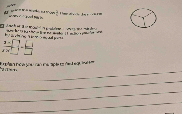 Solve. 
shade the model to show  2/3  Then divide the model to 
show 6 equal parts. 
Look at the model in problem 3. Write the missing 
numbers to show the equivalent fraction you formed 
by dividing it into 6 equal parts.
 (2* □ )/3* □  = □ /□  
Explain how you can multiply to find equivalent 
_ 
fractions. 
_ 
_ 
_