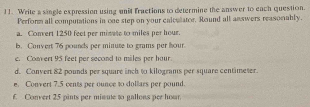 Write a single expression using unit fractions to determine the answer to each question. 
Perform all computations in one step on your calculator. Round all answers reasonably. 
a. Convert 1250 feet per minute to miles per hour. 
b. Convert 76 pounds per minute to grams per hour. 
c. Convert 95 feet per second to miles per hour. 
d. Convert 82 pounds per square inch to kilograms per square centimeter. 
e. Convert 7.5 cents per ounce to dollars per pound. 
f. Convert 25 pints per minute to gallons per hour.