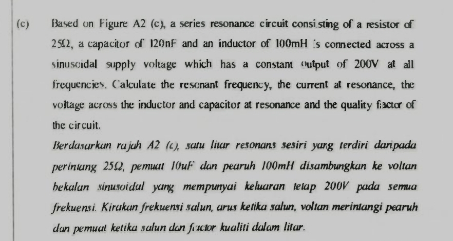 Based on Figure A2 (c), a series resonance circuit consisting of a resistor of
25Ω, a capacitor of 120nF and an inductor of 100mH is connected across a 
sinusoidal supply voltage which has a constant output of 200V at all 
frequencies. Calculate the resonant frequency, the current at resonance, the 
voltage across the inductor and capacitor at resonance and the quality factor of 
the circuit. 
Berdasarkan rajah A2 (c), satu litar resonans sesiri yang terdiri daripada 
perintang 25Ω, pemuat 10uF dan pearuh 100mH disambungkan ke voltan 
bekalan sinusoidal yang mempunyai keluaran tetap 200V pada semua 
frekuensi. Kirakan frekuensi salun, arus ketika salun, voltan merintangi pearuh 
dan pemuat ketika salun dan factor kualiti dalam litar.