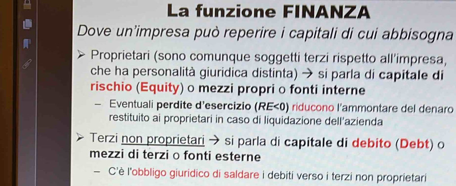 La funzione FINANZA 
Dove un'impresa può reperire i capitali di cui abbisogna 
Proprietari (sono comunque soggetti terzi rispetto all’impresa, 
che ha personalità giuridica distinta) → si parla di capitale di 
rischio (Equity) o mezzi propri o fonti interne 
— Eventuali perdite d’esercizio (RE<0) riducono l'ammontare del denaro 
restituito ai proprietari in caso di liquidazione dell'azienda 
Terzi non proprietari → si parla di capitale di debito (Debt) o 
mezzi di terzi o fonti esterne 
— C'è l'obbligo giuridico di saldare i debiti verso i terzi non proprietari