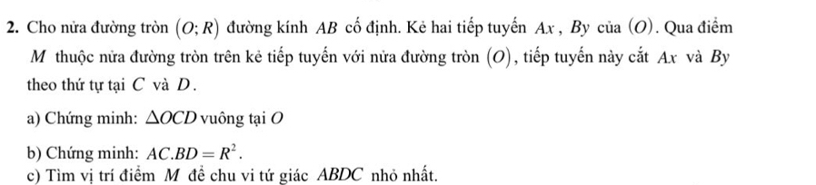 Cho nửa đường tròn (O;R) đường kính AB cố định. Kẻ hai tiếp tuyến Ax , By của (O). Qua điểm 
Mỹthuộc nửa đường tròn trên kẻ tiếp tuyến với nửa đường tròn (O), tiếp tuyến này cắt Ax và By 
theo thứ tự tại C và D. 
a) Chứng minh: △ OCD vuông tại O
b) Chứng minh: AC.BD=R^2. 
c) Tìm vị trí điểm M đề chu vi tứ giác ABDC nhỏ nhất.