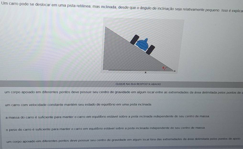 Um carro pode se deslocar em uma pista retilínea, mas inclinada, desde que o ângulo de inclinação seja relativamente pequeno. Isso é explica
CLIQUE NA SUA RESPOSTA ABAIXO
um corpo apoiado em diferentes pontos deve possuir seu centro de gravidade em algum local entre as extremidades da área delimitada pelos pontos de a
um carro com velocidade constante mantém seu estado de equilíbrio em uma pista inclinada
a massa do carro é suficiente para manter o carro em equilíbrio estável sobre a pista inclinada independente do seu centro de massa.
o peso do carro é suficiente para manter o carro em equilíbrio estável sobre a pista inclinada independente do seu centro de massa
um corpo apoíado em diferentes pontos deve possuir seu centro de gravidade em algum local fora das extremidades da área delimitada pelos pontos de apoio