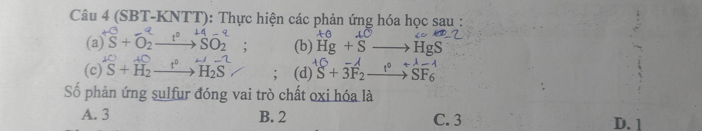 (SBT-KNTT): Thực hiện các phản ứng hóa học sau :
(a )^+S+O_2^(ato ^14)SO_2^(-; 
(b) Hg+Sto HgS
D+D
(c) S+H_2)xrightarrow t^0H_2S; (d) S+3F_2 _ t U lambda -1 
□ □ 
SF6
Số phản ứng sulfur đóng vai trò chất oxi hóa là
A. 3 B. 2
C. 3 D. 1