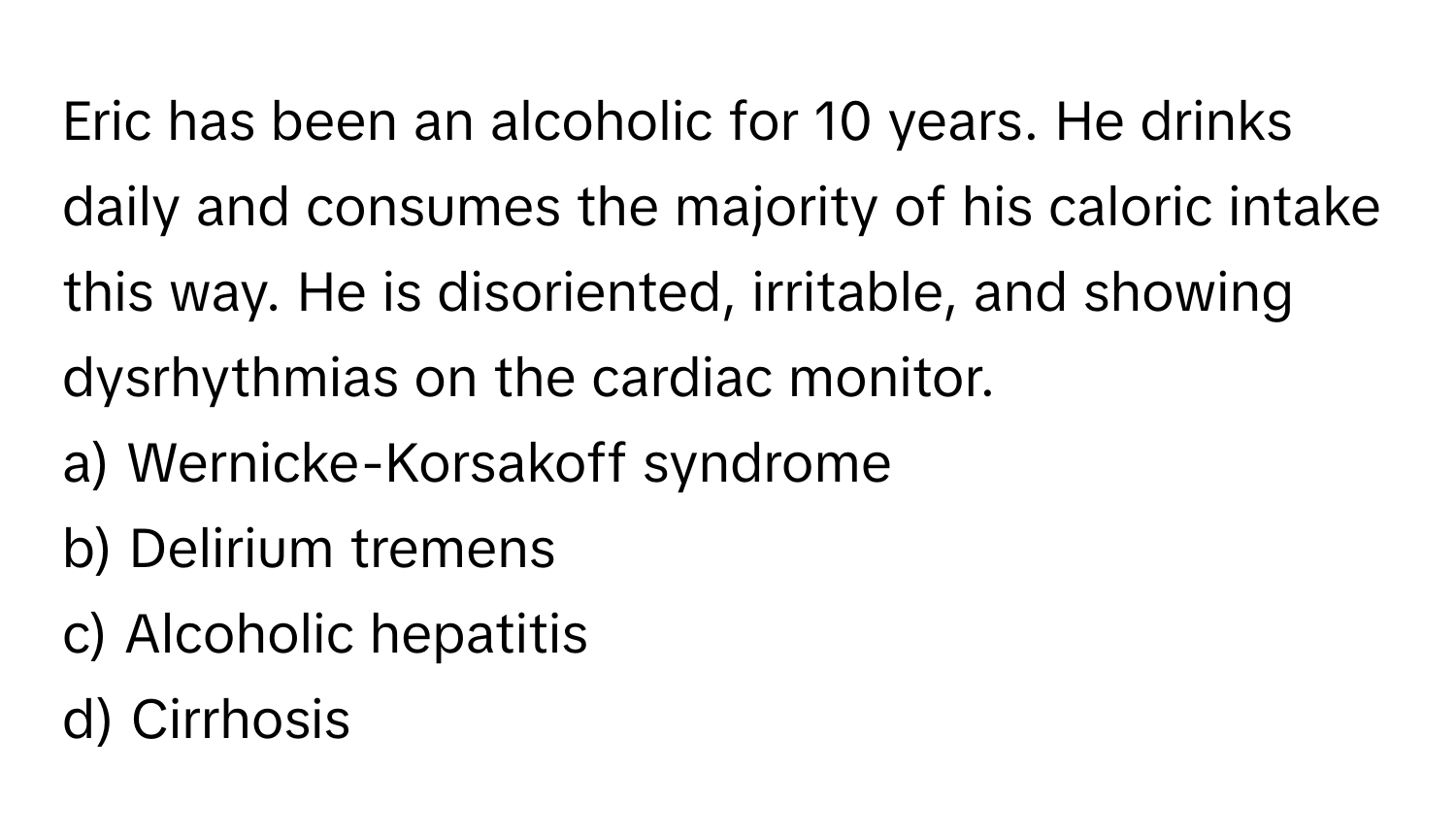 Eric has been an alcoholic for 10 years. He drinks daily and consumes the majority of his caloric intake this way. He is disoriented, irritable, and showing dysrhythmias on the cardiac monitor.

a) Wernicke-Korsakoff syndrome
b) Delirium tremens
c) Alcoholic hepatitis
d) Cirrhosis