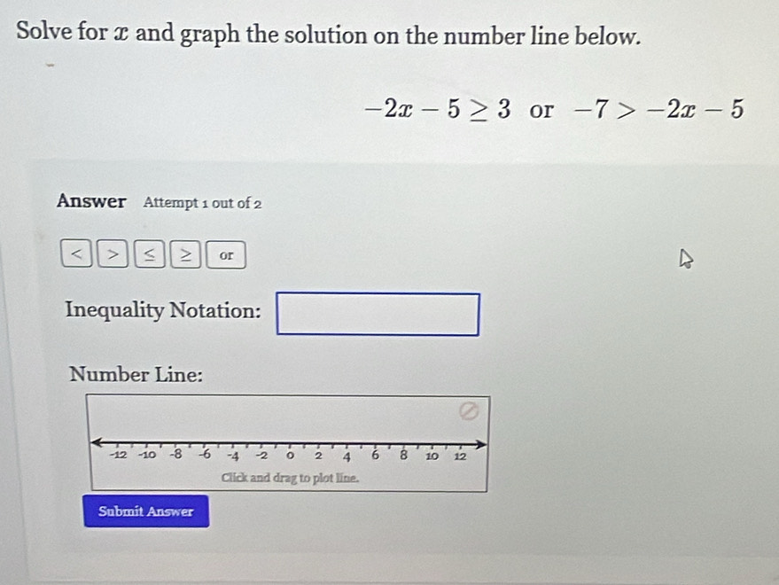 Solve for x and graph the solution on the number line below.
-2x-5≥ 3 or -7>-2x-5
Answer Attempt 1 out of 2 
< > S or 
Inequality Notation: 
□ 
Number Line: 
Submit Answer