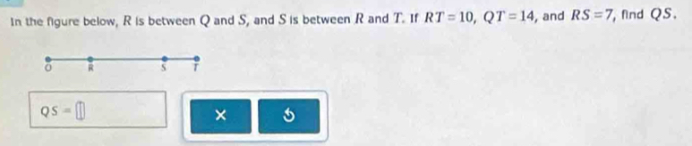 In the figure below, R is between Q and S, and S is between R and T. If RT=10, QT=14 , and RS=7 find QS.
R s
QS=□
×