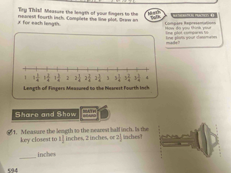 Try This! Measure the length of your fingers to the Math
nearest fourth inch. Complete the line plot. Draw an MATHEMATICAL PLACTICLS O
Talk
x for each length. Compare Representations
How do you think you line plot compares to
line plots your classmates
made?
Share and Show BOARD MATH
1. Measure the length to the nearest half inch. Is the
key closest to 1 1/2  inches, 2 inches, or 2 1/2  inches?
_
inches
594