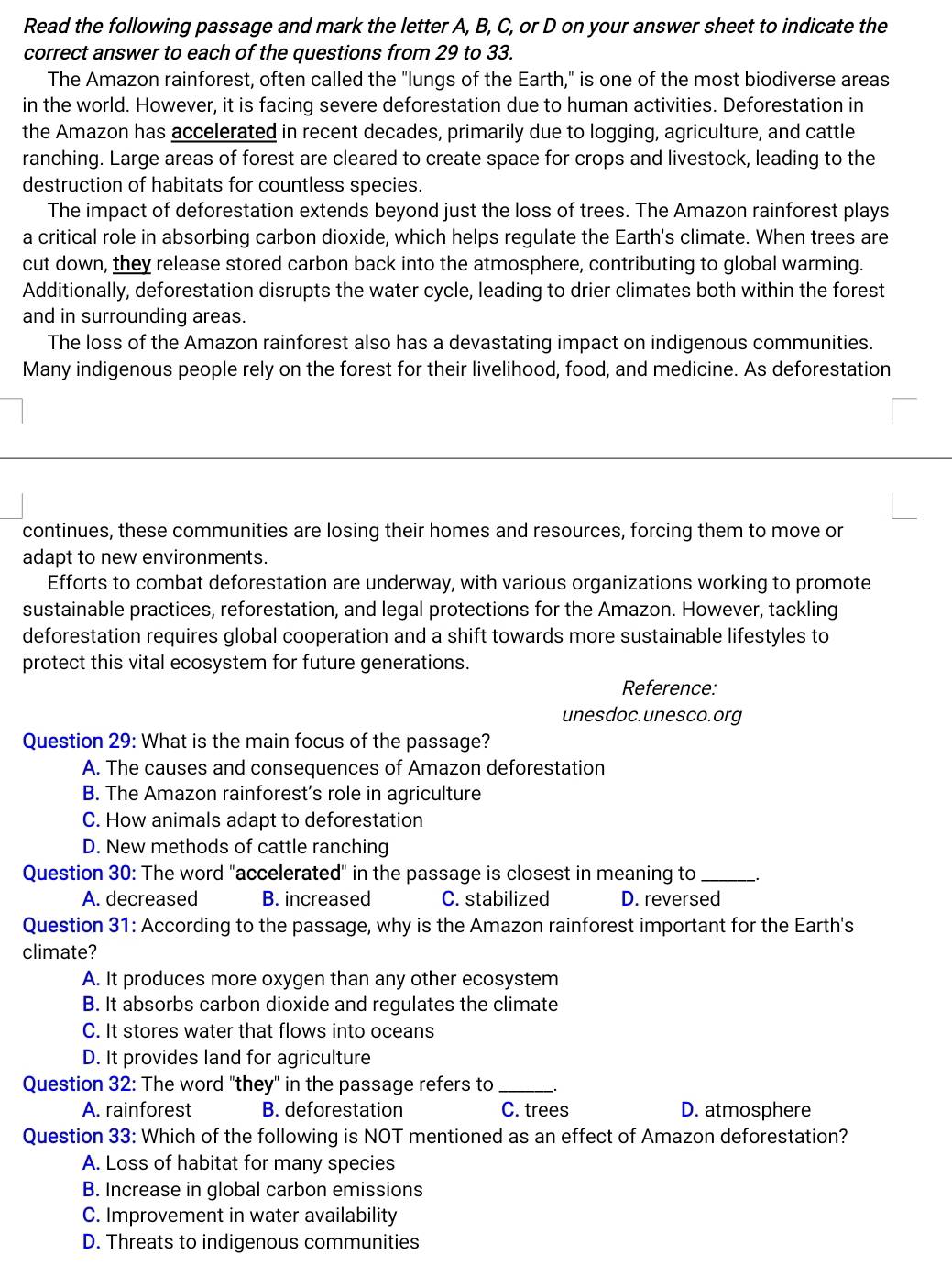 Read the following passage and mark the letter A, B, C, or D on your answer sheet to indicate the
correct answer to each of the questions from 29 to 33.
The Amazon rainforest, often called the "lungs of the Earth," is one of the most biodiverse areas
in the world. However, it is facing severe deforestation due to human activities. Deforestation in
the Amazon has accelerated in recent decades, primarily due to logging, agriculture, and cattle
ranching. Large areas of forest are cleared to create space for crops and livestock, leading to the
destruction of habitats for countless species.
The impact of deforestation extends beyond just the loss of trees. The Amazon rainforest plays
a critical role in absorbing carbon dioxide, which helps regulate the Earth's climate. When trees are
cut down, they release stored carbon back into the atmosphere, contributing to global warming.
Additionally, deforestation disrupts the water cycle, leading to drier climates both within the forest
and in surrounding areas.
The loss of the Amazon rainforest also has a devastating impact on indigenous communities.
Many indigenous people rely on the forest for their livelihood, food, and medicine. As deforestation
continues, these communities are losing their homes and resources, forcing them to move or
adapt to new environments.
Efforts to combat deforestation are underway, with various organizations working to promote
sustainable practices, reforestation, and legal protections for the Amazon. However, tackling
deforestation requires global cooperation and a shift towards more sustainable lifestyles to
protect this vital ecosystem for future generations.
Reference:
unesdoc.unesco.org
Question 29: What is the main focus of the passage?
A. The causes and consequences of Amazon deforestation
B. The Amazon rainforest’s role in agriculture
C. How animals adapt to deforestation
D. New methods of cattle ranching
Question 30: The word "accelerated" in the passage is closest in meaning to_
A. decreased B. increased C. stabilized D. reversed
Question 31: According to the passage, why is the Amazon rainforest important for the Earth's
climate?
A. It produces more oxygen than any other ecosystem
B. It absorbs carbon dioxide and regulates the climate
C. It stores water that flows into oceans
D. It provides land for agriculture
Question 32: The word "they" in the passage refers to_
A. rainforest B. deforestation C. trees D. atmosphere
Question 33: Which of the following is NOT mentioned as an effect of Amazon deforestation?
A. Loss of habitat for many species
B. Increase in global carbon emissions
C. Improvement in water availability
D. Threats to indigenous communities