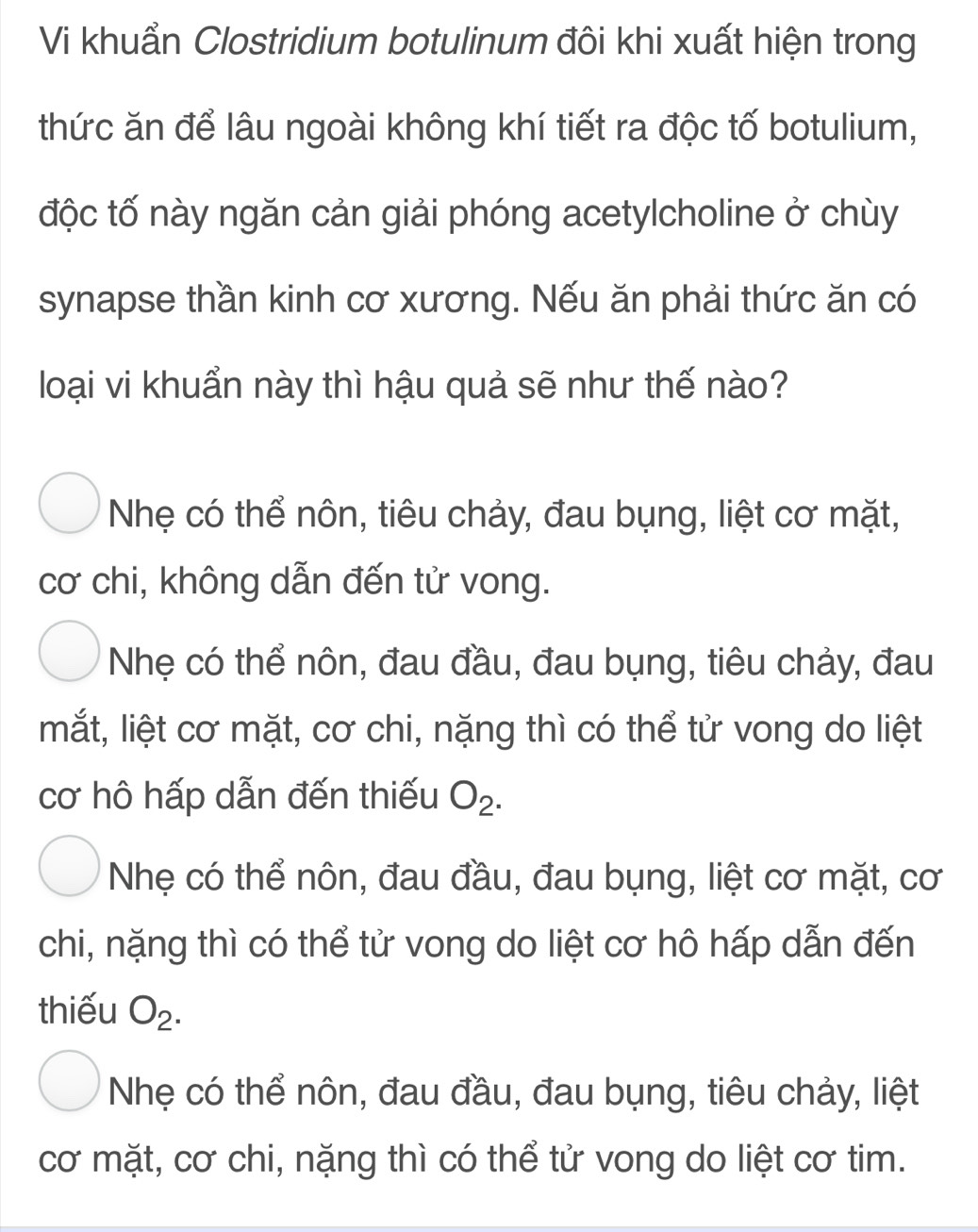 Vi khuẩn Clostridium botulinum đôi khi xuất hiện trong
thức ăn để lâu ngoài không khí tiết ra độc tố botulium,
độc tố này ngăn cản giải phóng acetylcholine ở chùy
synapse thần kinh cơ xương. Nếu ăn phải thức ăn có
loại vi khuẩn này thì hậu quả sẽ như thế nào?
Nhẹ có thể nôn, tiêu chảy, đau bụng, liệt cơ mặt,
cơ chi, không dẫn đến tử vong.
Nhẹ có thể nôn, đau đầu, đau bụng, tiêu chảy, đau
mắt, liệt cơ mặt, cơ chi, nặng thì có thể tử vong do liệt
cơ hô hấp dẫn đến thiếu O_2.
Nhẹ có thể nôn, đau đầu, đau bụng, liệt cơ mặt, cơ
chi, nặng thì có thể tử vong do liệt cơ hô hấp dẫn đến
thiếu O_2.
Nhẹ có thể nôn, đau đầu, đau bụng, tiêu chảy, liệt
cơ mặt, cơ chi, nặng thì có thể tử vong do liệt cơ tim.