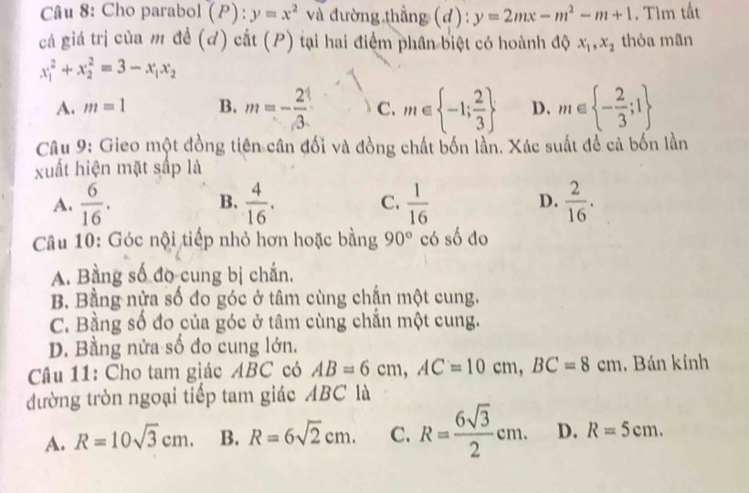 Cho parabol (P):y=x^2 và đường thẳng (d): y=2mx-m^2-m+1. Tìm tất
gả giá trị của m đề (đ) cắt (P) tại hai điểm phân biệt có hoành độ x_1, x_2 thỏa mãn
x_1^(2+x_2^2=3-x_1)x_2
A. m=1 B. m=- 2/3  C. m∈  -1; 2/3  D. m∈  - 2/3 ;1
Câu 9: Gieo một đồng tiên cân đối và đồng chất bốn lần. Xác suất để cả bốn lần
xuất hiện mặt sắp là
A.  6/16 .  4/16 . C.  1/16  D.  2/16 . 
B.
Câu 10: Góc nội tiếp nhỏ hơn hoặc bằng 90° có số do
A. Bằng số đo cung bị chắn,
B. Bằng nửa số đo góc ở tâm cùng chắn một cung.
C. Bằng số đo của góc ở tâm cùng chắn một cung.
D. Bằng nửa số đo cung lớn,
Câu 11: Cho tam giác ABC có AB=6cm, AC=10cm, BC=8cm , Bán kính
đường tròn ngoại tiếp tam giác ABC là
A. R=10sqrt(3)cm. B. R=6sqrt(2)cm. C. R= 6sqrt(3)/2 cm. D. R=5cm.