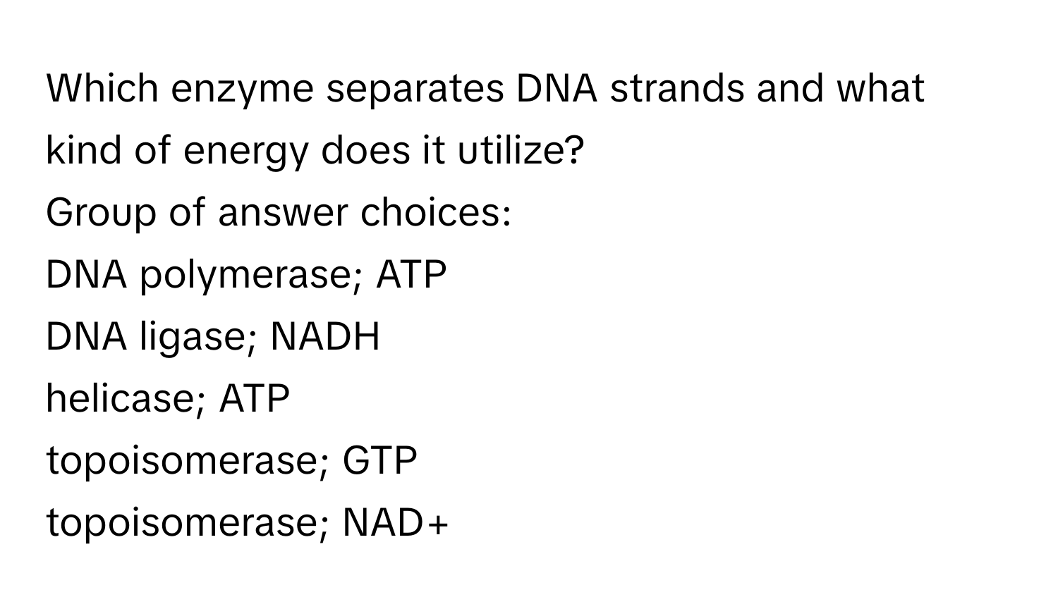 Which enzyme separates DNA strands and what kind of energy does it utilize?
Group of answer choices:
DNA polymerase; ATP
DNA ligase; NADH
helicase; ATP
topoisomerase; GTP
topoisomerase; NAD+