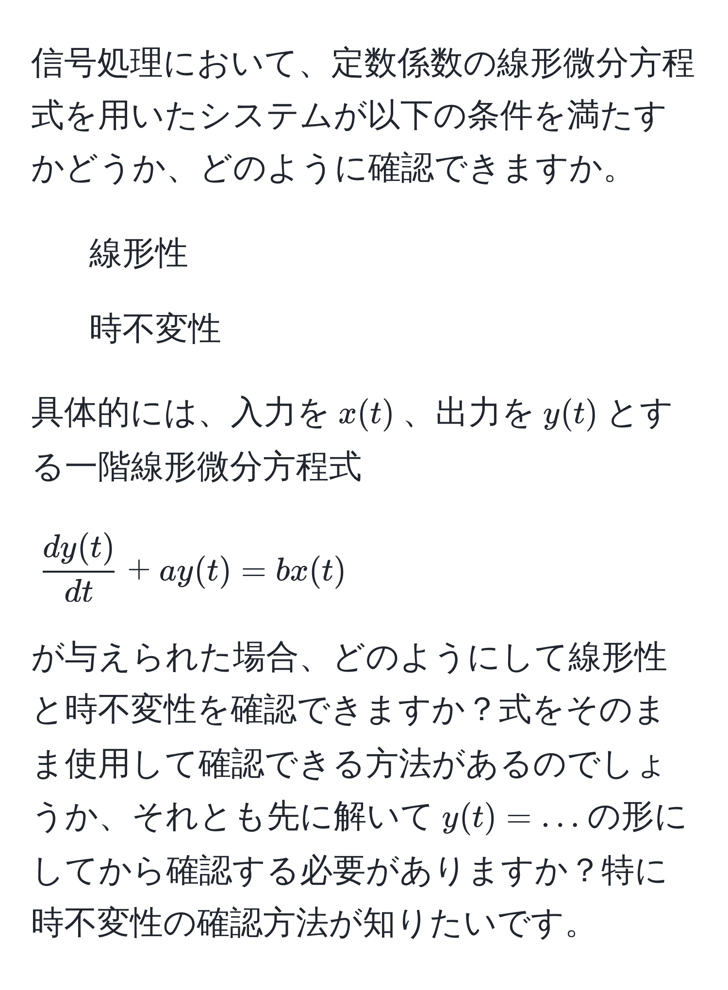 信号処理において、定数係数の線形微分方程式を用いたシステムが以下の条件を満たすかどうか、どのように確認できますか。  
1. 線形性  
2. 時不変性  

具体的には、入力を$x(t)$、出力を$y(t)$とする一階線形微分方程式  
$$ dy(t)/dt  + ay(t) = bx(t)$$  
が与えられた場合、どのようにして線形性と時不変性を確認できますか？式をそのまま使用して確認できる方法があるのでしょうか、それとも先に解いて$y(t) = ...$の形にしてから確認する必要がありますか？特に時不変性の確認方法が知りたいです。