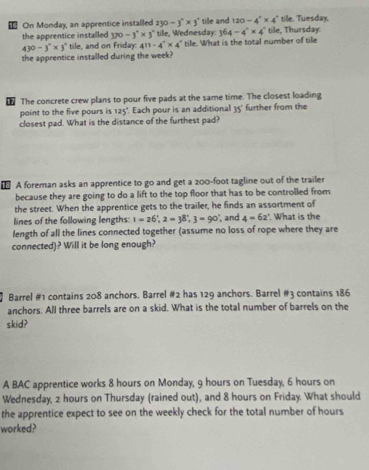 € On Monday, an apprentice installed 230-3°* 3° tile and 120-4°* 4° tile. Tuesday, 
the apprentice installed 370 -3°* 3° tile, Wednesday: 364-4^n* 4^n tile, Thursday:
430-3°* 3° tile, and on Friday: 411-4°* 4° tile. What is the total number of tile 
the apprentice installed during the week? 
The concrete crew plans to pour five pads at the same time. The closest loading 
point to the five pours is 125'. Each pour is an additional 35' further from the 
closest pad. What is the distance of the furthest pad? 
€ A foreman asks an apprentice to go and get a 200-foot tagline out of the trailer 
because they are going to do a lift to the top floor that has to be controlled from 
the street. When the apprentice gets to the trailer, he finds an assortment of 
lines of the following lengths: 1=26', 2=38', 3=90' , and 4=62°. What is the 
length of all the lines connected together (assume no loss of rope where they are 
connected)? Will it be long enough? 
Barrel # 1 contains 208 anchors. Barrel # 2 has 129 anchors. Barrel # 3 contains 186
anchors. All three barrels are on a skid. What is the total number of barrels on the 
skid? 
A BAC apprentice works 8 hours on Monday, 9 hours on Tuesday, 6 hours on 
Wednesday, 2 hours on Thursday (rained out), and 8 hours on Friday. What should 
the apprentice expect to see on the weekly check for the total number of hours
worked?