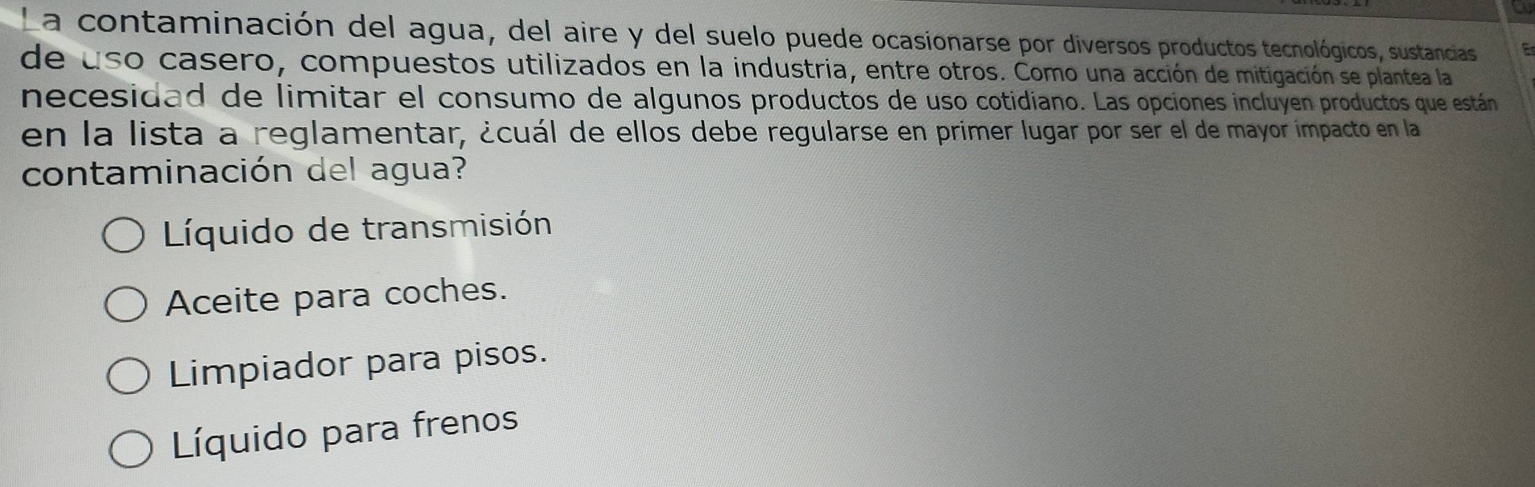 La contaminación del agua, del aire y del suelo puede ocasionarse por diversos productos tecnológicos, sustancias 
de uso casero, compuestos utilizados en la industria, entre otros. Como una acción de mitigación se plantea la 
necesidad de limitar el consumo de algunos productos de uso cotidiano. Las opciones incluyen productos que están
en la lista a reglamentar, ¿cuál de ellos debe regularse en primer lugar por ser el de mayor impacto en la
contaminación del agua?
Líquido de transmisión
Aceite para coches.
Limpiador para pisos.
Líquido para frenos