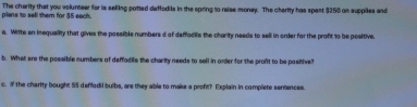 plans to sell them for $5 each. The charity that you volunteer for is selling potted deffodils in the spring to reise money. The cherity has spent $250 on suppiles and 
a. Write an inequality that gives the passible numbers d of deffociis the charity needs to sell in order for the proft 10 be positive. 
b. What are the possible numbers of deffodlis the charity needs to sell in order for the profit to be positive? 
c. If the charity bought 55 deffodil bulbs, are they able to make a proft? Explain in complete serriences.