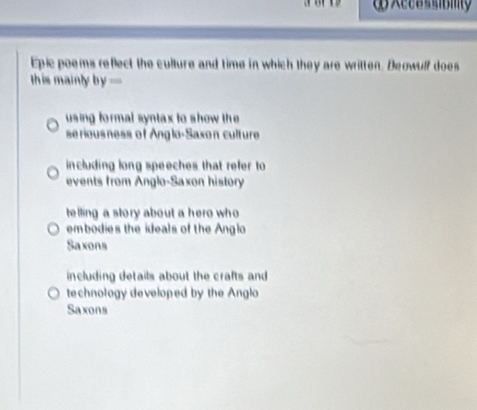 Accsssibmty
Epic poems reflect the culture and time in which they are written. Beowulf does
this mainly b y=
using formal syntax to show the 
se rious ness of Anglo-Saxon culture
including long speeches that refer to
events from Anglo-Saxon history
telling a story about a hero who
embodies the ideals of the Anglo
Saxons
including details about the crafts and
technology developed by the Anglo
Saxons