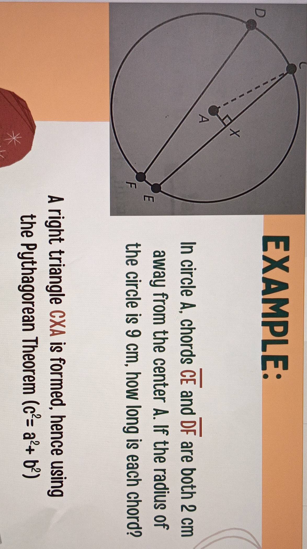 EXAMPLE: 
In circle A, chords overline CE and overline DF are both 2 cm
away from the center A. If the radius of 
the circle is 9 cm, how long is each chord? 
A right triangle CXA is formed, hence using 
the Pythagorean Theorem (c^2=a^2+b^2)