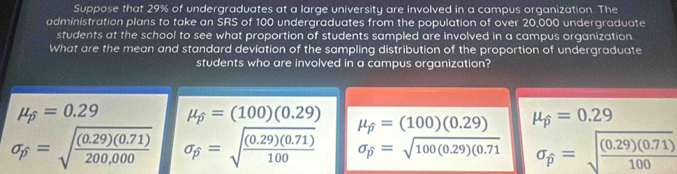 Suppose that 29% of undergraduates at a large university are involved in a campus organization. The
administration plans to take an SRS of 100 undergraduates from the population of over 20,000 undergraduate
students at the school to see what proportion of students sampled are involved in a campus organization.
What are the mean and standard deviation of the sampling distribution of the proportion of undergraduate
students who are involved in a campus organization?
mu _widehat p=0.29
mu _widehat p=(100)(0.29) mu _widehat p=(100)(0.29) mu _widehat p=0.29
sigma _p=sqrt(frac (0.29)(0.71))200,000 sigma _p=sqrt(frac (0.29)(0.71))100 sigma _widehat p=sqrt(100(0.29)(0.71) sigma _widehat p=sqrt(frac (0.29)(0.71))100