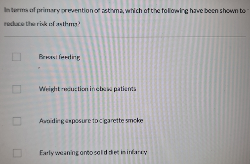 In terms of primary prevention of asthma, which of the following have been shown to 
reduce the risk of asthma?
Breast feeding
Weight reduction in obese patients
Avoiding exposure to cigarette smoke
Early weaning onto solid diet in infancy