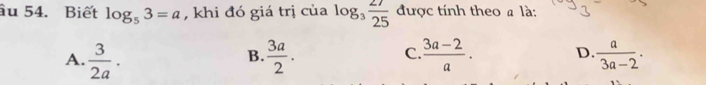 âu 54. Biết log _53=a , khi đó giá trị của log _3 27/25  được tính theo # là:
A.  3/2a .  3a/2 .  (3a-2)/a . D.  a/3a-2 . 
B.
C.