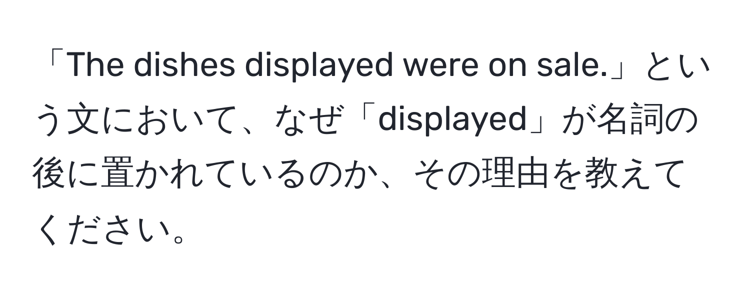 「The dishes displayed were on sale.」という文において、なぜ「displayed」が名詞の後に置かれているのか、その理由を教えてください。