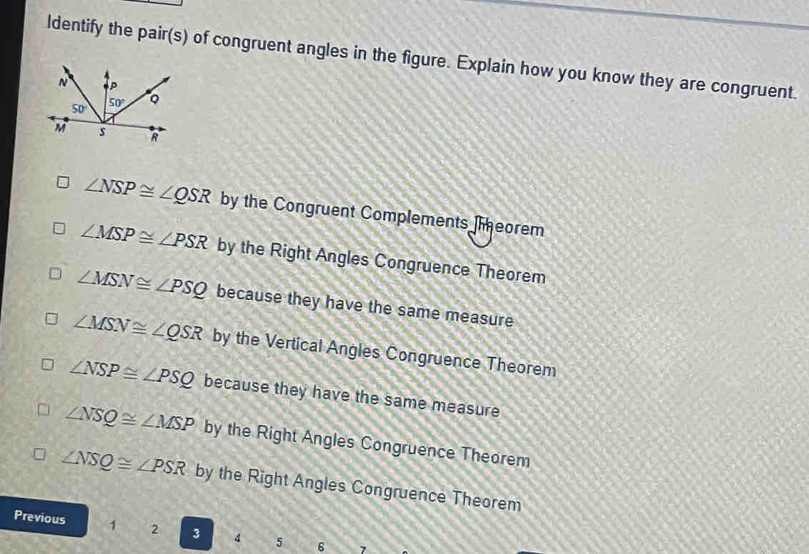 ldentify the pair(s) of congruent angles in the figure. Explain how you know they are congruent.
∠ NSP≌ ∠ QSR by the Congruent Complements eorem
∠ MSP≌ ∠ PSR by the Right Angles Congruence Theorem
∠ MSN≌ ∠ PSQ because they have the same measure
∠ MSN≌ ∠ QSR by the Vertical Angles Congruence Theorem
∠ NSP≌ ∠ PSQ because they have the same measure
∠ NSQ≌ ∠ MSP by the Right Angles Congruence Theorem
∠ NSQ≌ ∠ PSR by the Right Angles Congruence Theorem
Previous 1 2 3 4 5 6 7