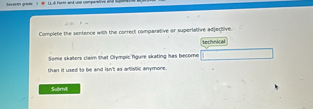 Seventh grade LL6 Form and use comparative and supenative auj 
Complete the sentence with the correct comparative or superlative adjective. 
technical 
Some skaters claim that Olympic figure skating has become 
than it used to be and isn't as artistic anymore. 
Submit