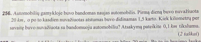 Automobilių gamykloje buvo bandomas naujas automobilis. Pirmą dieną buvo nuvažiuota
20 km, o po to kasdien nuvažiuotas atstumas buvo didinamas 1,5 karto. Kiek kilometrų per 
savaitę buvo nuvažiuota su bandomuoju automobiliu? Atsakymą pateikite 0,1 km tikslumu. 
(2 taškai) 
b imo l a uk e