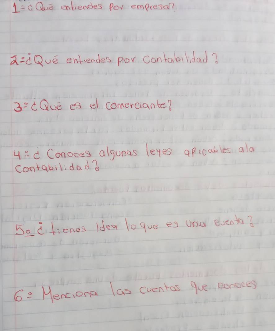 1= Quo enfiendes Por empresa? 
a:dQué entiendes por contabilidad? 
3^(_ circ) cQue es el comerciante? 
4: d Conoces algunas leyes apicables alo 
contabilidad ? 
Sedfienes idea lo gve es und elvento? 
6=Me mc,ona las eventas gue eonoces