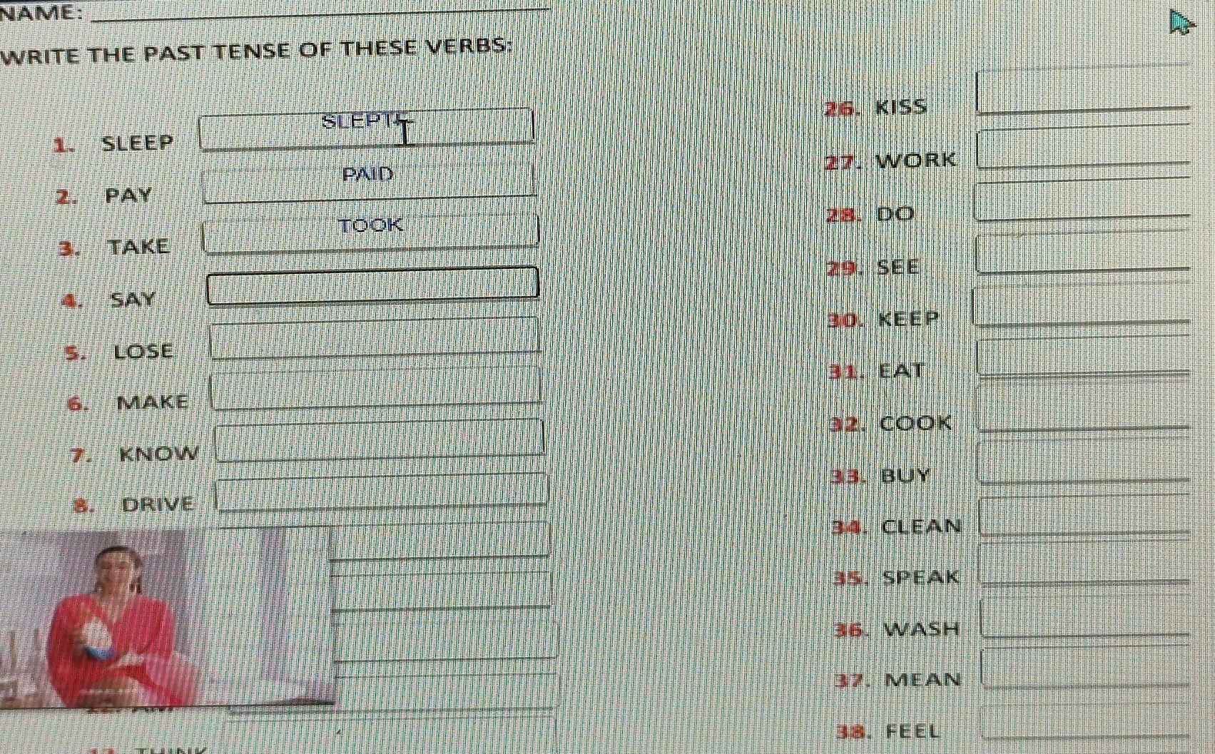 NAME:_ 
WRITE THE PAST TENSE OF THESE VERBS: 
SLEPT4 26. KISS_ 
1. SLEEP 
PAID 
27. WORK_ 
2. PAY 
TOOK 
28. DO_ 
3. TAKE 
29. SEE_ 
4. SAY 
30. KEEP_ 
S. LOSE 
31. EAT_ 
6. MAKE 
32. COOK_ 
7. KNOW 
33. BUY_ 
8. DRIVE 
34. CLEAN_ 
35. SPEAK_ 
36. WASH_ 
37. MEAN_ 
38. FEEL_