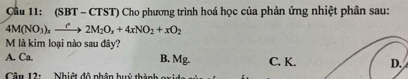 Cầu 11: (SBT - CTST) Cho phương trình hoá học của phản ứng nhiệt phân sau:
4M(NO_3)_xxrightarrow t°2M_2O_x+4xNO_2+xO_2
M là kim loại nào sau đây?
A. Ca. B. Mg. C. K.
Câu 12: . Nhiệt độ phân huỷ thành oxide