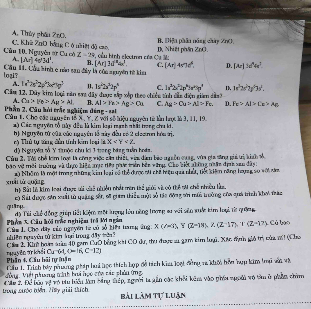 A. Thủy phân ZnO.
B. Điện phân nóng chảy ZnO.
C. Khử ZnO bằng C ở nhiệt độ cao.
D. Nhiệt phân ZnO.
Câu 10. Nguyên tử Cu có Z=29 9, cấu hình electron của Cu là:
A. [Ar]4s^13d^1. [Ar] 3d^(10)4s^1. C. [Ar]4s^23d^6.
B.
D. [Ar]3d^94s^2.
Cầu 11. Cấu hình e nào sau đây là của nguyên tử kim
loại?
A. 1s^22s^22p^63s^23p^3 B. 1s^22s^22p^6
C. 1s^22s^22p^63s^23p^5 D. 1s^22s^22p^63s^1.
Câu 12. Dãy kim loại nào sau đây được sắp xếp theo chiều tính dẫn điện giảm dần?
A. Cu>Fe>Ag>Al. B. Al>Fe>Ag>Cu. C. Ag>Cu>Al>Fe. D. Fe>Al>Cu>Ag.
Phần 2. Câu hỏi trắc nghiệm đúng - sai
Câu 1. Cho các nguyên tố X, Y, Z với số hiệu nguyên tử lần lượt là 3, 11, 19.
a) Các nguyên tố này đều là kim loại mạnh nhất trong chu kì.
b) Nguyên tử của các nguyên tố này đều có 2 electron hóa trị.
ce) Thứ tự tăng dần tính kim loại là X
d) Nguyên tố Y thuộc chu kì 3 trong bảng tuần hoàn.
Câu 2. Tái chế kim loại là công việc cần thiết, vừa đảm bảo nguồn cung, vừa gia tăng giá trị kinh tế,
bảo vệ môi trường và thực hiện mục tiêu phát triển bền vững. Cho biết những nhận định sau đây:
a) Nhôm là một trong những kim loại có thể được tái chế hiệu quả nhất, tiết kiệm năng lượng so với sản
xuất từ quặng.
b) Sắt là kim loại được tái chế nhiều nhất trên thế giới và có thể tái chế nhiều lần.
c) Sắt được sản xuất từ quặng sắt, sẽ giảm thiều một số tác động tới môi trường của quá trình khai thác
quặng.
d) Tái chế đồng giúp tiết kiệm một lượng lớn năng lượng so với sản xuất kim loại từ quặng.
Phần 3. Câu hỏi trắc nghiệm trả lời ngắn
Câu 1. Cho dãy các nguyên tử có số hiệu tương ứng: X(Z=3),Y(Z=18),Z(Z=17),T(Z=12). Có bao
nhiêu nguyên tử kim loại trong dãy trên?
Câu 2. Khử hoàn toàn 40 gam CuO bằng khí CO dư, thu được m gam kim loại. Xác định giá trị của m? (Cho
nguyên tử khối Cu=64,O=16,C=12)
Phần 4. Câu hỏi tự luận
Câu 1. Trình bày phương pháp hoá học thích hợp để tách kim loại đồng ra khỏi hỗn hợp kim loại sắt và
đồng. Viết phương trình hoá học của các phản ứng.
Câu 2. Để bảo vệ vỏ tàu biển làm bằng thép, người ta gắn các khối kẽm vào phía ngoài vỏ tàu ở phần chìm
trong nước biển. Hãy giải thích.
bài làm tự luận