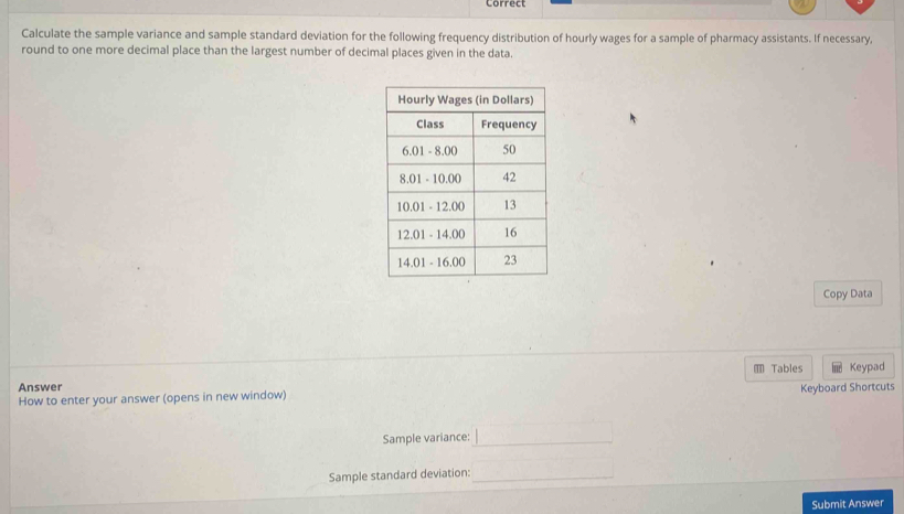 Correct 
Calculate the sample variance and sample standard deviation for the following frequency distribution of hourly wages for a sample of pharmacy assistants. If necessary, 
round to one more decimal place than the largest number of decimal places given in the data. 
Copy Data 
* Tables 
Answer Keypad 
How to enter your answer (opens in new window) Keyboard Shortcuts 
Sample variance:_ 
Sample standard deviation:_ 
Submit Answer