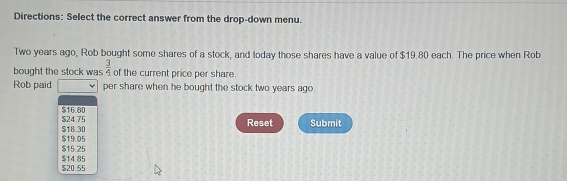 Directions: Select the correct answer from the drop-down menu.
Two years ago, Rob bought some shares of a stock, and today those shares have a value of $19.80 each. The price when Rob
bought the stock was  3/4  of the current price per share.
Rob paid per share when he bought the stock two years ago.
$16.80
$24.75 $18 30 Reset Submit
$15.25 $19.05
$14.85 $20.55