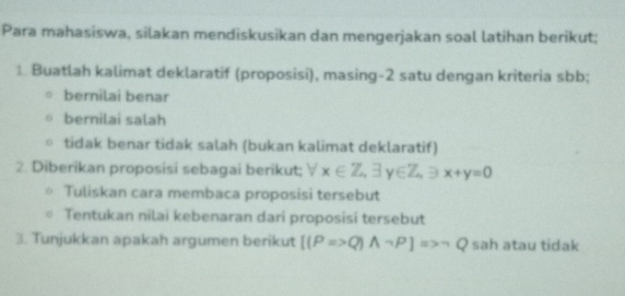 Para mahasiswa, silakan mendiskusikan dan mengerjakan soal latihan berikut;
1. Buatlah kalimat deklaratif (proposisi), masing-2 satu dengan kriteria sbb;
bernilai benar
bernilai salah
tidak benar tidak salah (bukan kalimat deklaratif)
2. Diberikan proposisi sebagai berikut; x∈ Z_4exists y∈ Z_4Rightarrow x+y=0 downarrow 
Tuliskan cara membaca proposisi tersebut
Tentukan nilai kebenaran dari proposisi tersebut
3. Tunjukkan apakah argumen berikut [(P=>Q)Aneg P]=>neg Q sah atau tidak