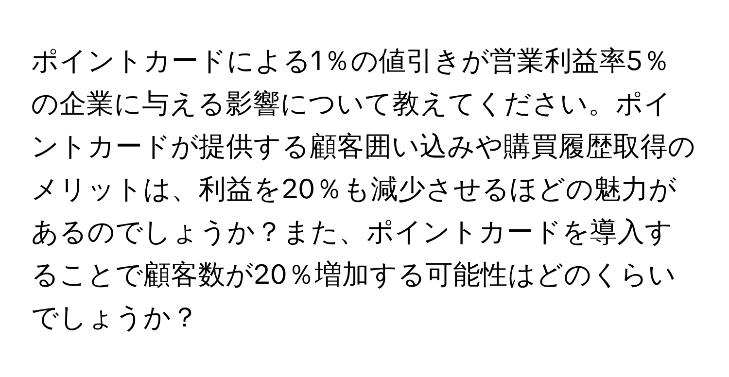 ポイントカードによる1％の値引きが営業利益率5％の企業に与える影響について教えてください。ポイントカードが提供する顧客囲い込みや購買履歴取得のメリットは、利益を20％も減少させるほどの魅力があるのでしょうか？また、ポイントカードを導入することで顧客数が20％増加する可能性はどのくらいでしょうか？