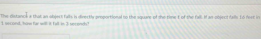 The distance 8 that an object falls is directly proportional to the square of the time t of the fall. If an object falls 16 feet in
1 second, how far will it fall in 3 seconds?