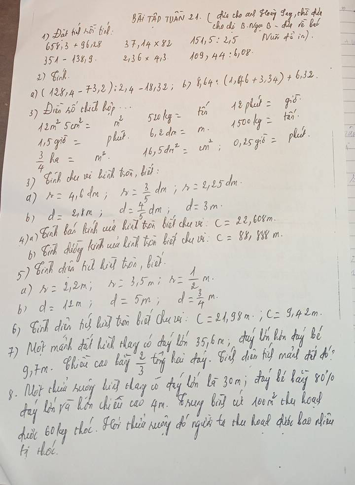 BATAD TUAN 2A. (dia cho and flong gay, thī dǎa 30
1 Dat fid hāi tine.
cho di B. Ngo uo rè bal
658,3+96,28 37.14* 82 151,5:2,5 Nur fvector ai w).
351-138.9. 2,36* 4,3 109,44:6,08.
1) 8ink
a) (128,4-73,2):2,4-18,32; 6) 8.64/ (1,46+3.34)+6.32
3) Dren so clich Rop. ..
12m^25cm^2= m^2 520kg= in  7/20  12plui= g:ó.
1.5gib= plat. 6.2dm=m. 1500kg= fān
 3/4 ka= m^2. 16,5dm^2=cm^2,:0,25g= play.
3 ) Bink du xi link toi, biè:
a) r=4.6dm,r= 3/5 dm,r=2.25dm.
b) d=2,8m;d= 4/5 dm; d=3m·
4)a) inh Bai Panh auà Bind ton bièi chu vsi c=22,608m.
b) 8inh dong lainh cuà Rink thān biof ǒu vè c=88, 888 m.
5) 8inn diān hú biū toi, Biè.
a) r=2.2m:r=3.5m:r= 1/2 m.
6) d=12m; d=5m;d= 3/4 m
6) 8inh dién hú Qung ton bià Qucei c=21,98m,c=9.42m.
) Mor manh di lilk tlay dó day Qón 35 6m; cug hn Rǎn dag Bé
g,īm. Bhiài cao baiy  2/3  toy hai day. Big diàn fig máid dh ¢o?
8. Mot clui huáy bg clag có dog làh lā 3om; dag Bì Baij s0
day lin yū lǒn chiǔ cao 4m. 8hung big aó noon the load
duòc bolg thol. 8oi thio huy do rgih to the hoad ci ao diǔn
Li Hoc.